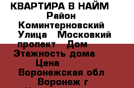 КВАРТИРА В НАЙМ. › Район ­ Коминтерновский › Улица ­ Московкий пропект › Дом ­ 95 › Этажность дома ­ 9 › Цена ­ 9 000 - Воронежская обл., Воронеж г. Недвижимость » Квартиры аренда   